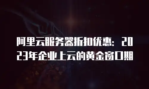 阿里云服务器折扣优惠：2023年企业上云的黄金窗口期