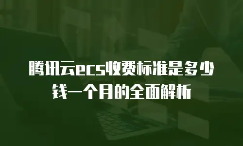 腾讯云ecs收费标准是多少钱一个月的全面解析