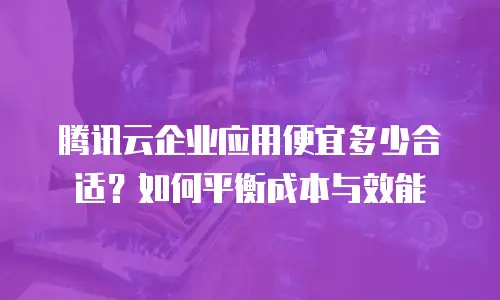 腾讯云企业应用便宜多少合适？如何平衡成本与效能