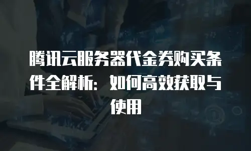 腾讯云服务器代金券购买条件全解析：如何高效获取与使用