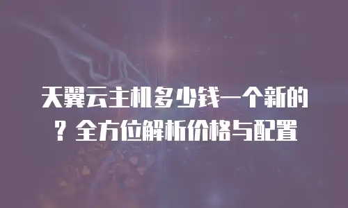 天翼云主机多少钱一个新的？全方位解析价格与配置