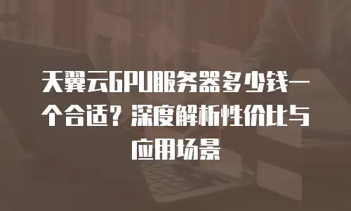天翼云GPU服务器多少钱一个合适？深度解析性价比与应用场景