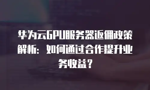 华为云GPU服务器返佣政策解析：如何通过合作提升业务收益？