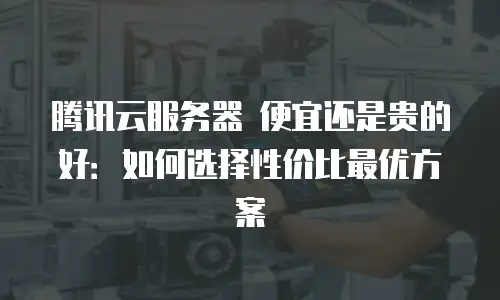 腾讯云服务器 便宜还是贵的好：如何选择性价比最优方案
