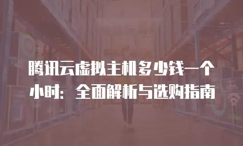 腾讯云虚拟主机多少钱一个小时：全面解析与选购指南