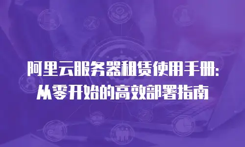 阿里云服务器租赁使用手册：从零开始的高效部署指南