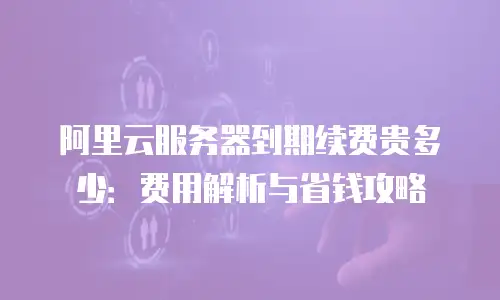 阿里云服务器到期续费贵多少：费用解析与省钱攻略