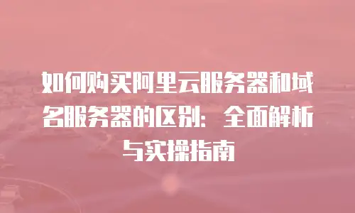 如何购买阿里云服务器和域名服务器的区别：全面解析与实操指南