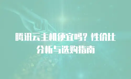 腾讯云主机便宜吗？性价比分析与选购指南
