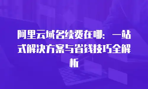 阿里云域名续费在哪：一站式解决方案与省钱技巧全解析