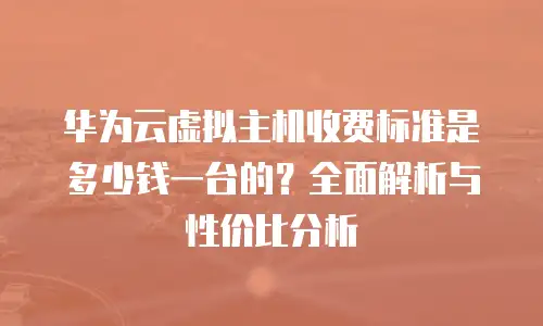 华为云虚拟主机收费标准是多少钱一台的？全面解析与性价比分析