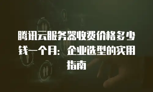 腾讯云服务器收费价格多少钱一个月：企业选型的实用指南