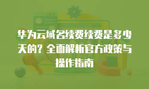 华为云域名续费续费是多少天的？全面解析官方政策与操作指南