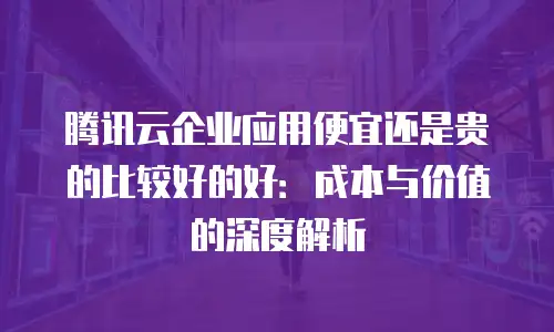 腾讯云企业应用便宜还是贵的比较好的好：成本与价值的深度解析