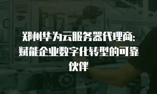 郑州华为云服务器代理商：赋能企业数字化转型的可靠伙伴