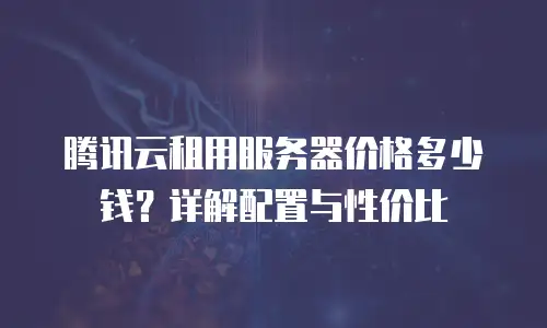 腾讯云租用服务器价格多少钱？详解配置与性价比