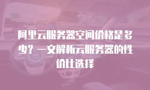 阿里云服务器空间价格是多少？一文解析云服务器的性价比选择