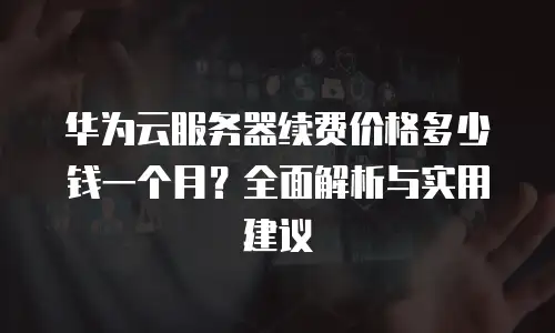 华为云服务器续费价格多少钱一个月？全面解析与实用建议