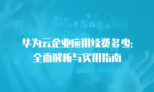 华为云企业应用续费多少：全面解析与实用指南