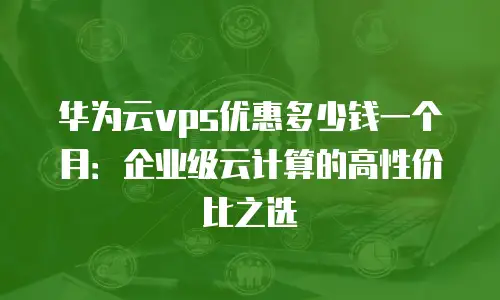华为云vps优惠多少钱一个月：企业级云计算的高性价比之选