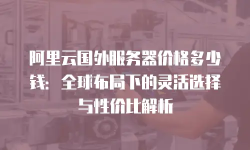 阿里云国外服务器价格多少钱：全球布局下的灵活选择与性价比解析