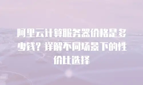 阿里云计算服务器价格是多少钱？详解不同场景下的性价比选择