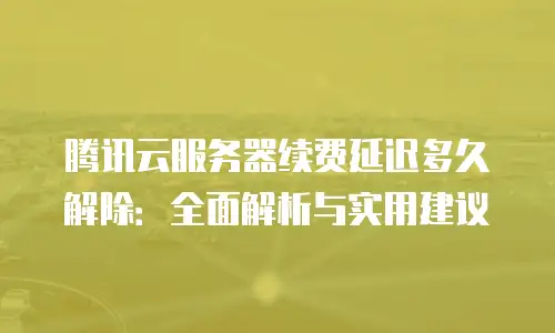 腾讯云服务器续费延迟多久解除：全面解析与实用建议
