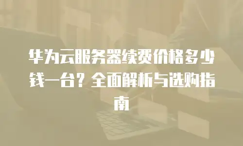 华为云服务器续费价格多少钱一台？全面解析与选购指南