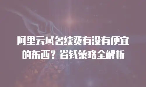 阿里云域名续费有没有便宜的东西？省钱策略全解析