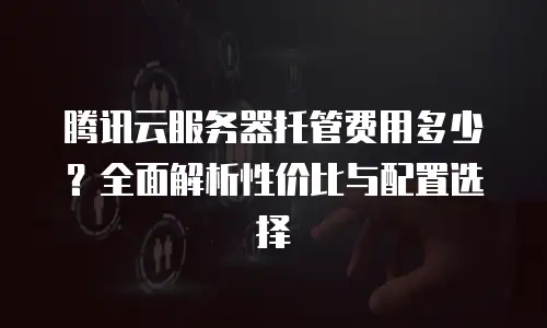 腾讯云服务器托管费用多少？全面解析性价比与配置选择