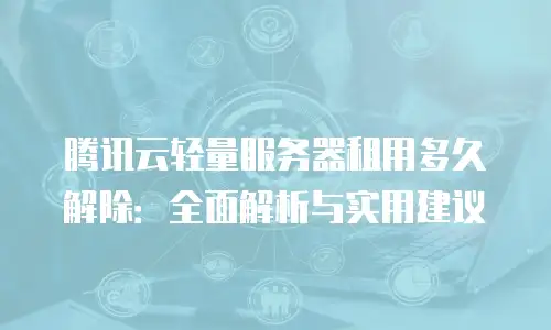 腾讯云轻量服务器租用多久解除：全面解析与实用建议