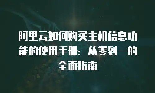 阿里云如何购买主机信息功能的使用手册：从零到一的全面指南