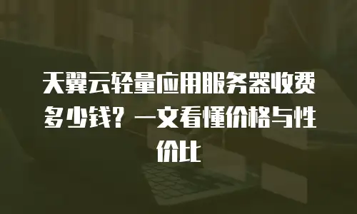 天翼云轻量应用服务器收费多少钱？一文看懂价格与性价比