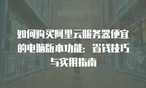如何购买阿里云服务器便宜的电脑版本功能：省钱技巧与实用指南