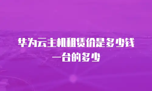 华为云主机租赁价是多少钱一台的多少