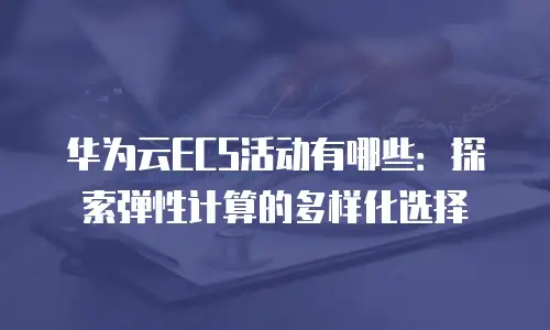 华为云ECS活动有哪些：探索弹性计算的多样化选择