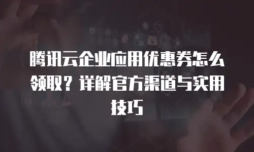 腾讯云企业应用优惠券怎么领取？详解官方渠道与实用技巧