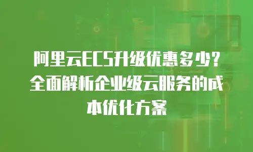 阿里云ECS升级优惠多少？全面解析企业级云服务的成本优化方案