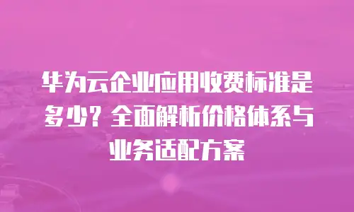 华为云企业应用收费标准是多少？全面解析价格体系与业务适配方案