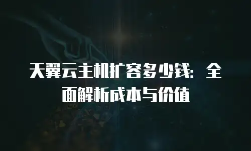 天翼云主机扩容多少钱：全面解析成本与价值