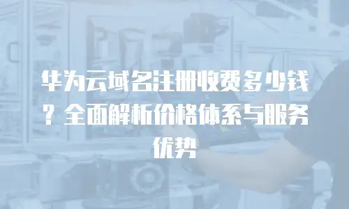 华为云域名注册收费多少钱？全面解析价格体系与服务优势