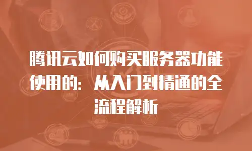 腾讯云如何购买服务器功能使用的：从入门到精通的全流程解析
