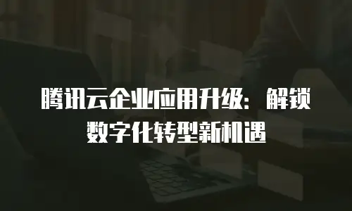 腾讯云企业应用升级：解锁数字化转型新机遇