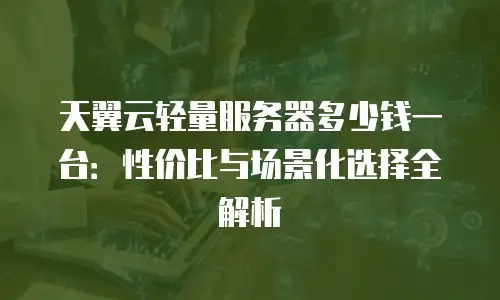 天翼云轻量服务器多少钱一台：性价比与场景化选择全解析