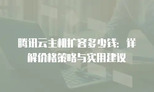 腾讯云主机扩容多少钱：详解价格策略与实用建议