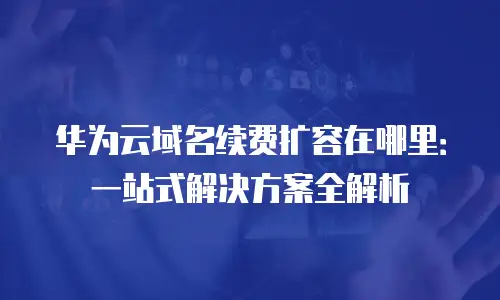 华为云域名续费扩容在哪里：一站式解决方案全解析