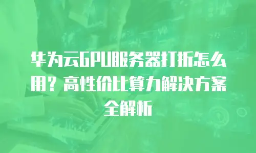 华为云GPU服务器打折怎么用？高性价比算力解决方案全解析
