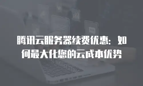 腾讯云服务器续费优惠：如何最大化您的云成本优势