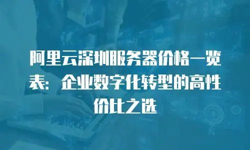 阿里云深圳服务器价格一览表：企业数字化转型的高性价比之选