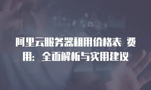 阿里云服务器租用价格表 费用：全面解析与实用建议